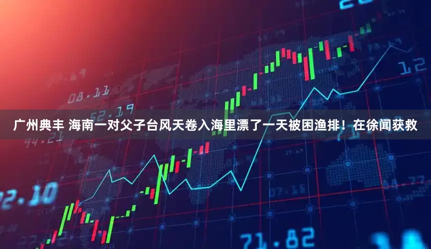 广州典丰 海南一对父子台风天卷入海里漂了一天被困渔排！在徐闻获救