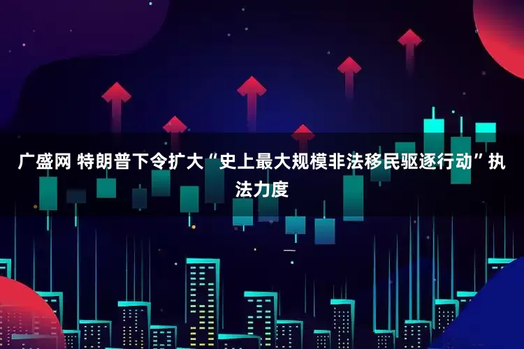 广盛网 特朗普下令扩大“史上最大规模非法移民驱逐行动”执法力度