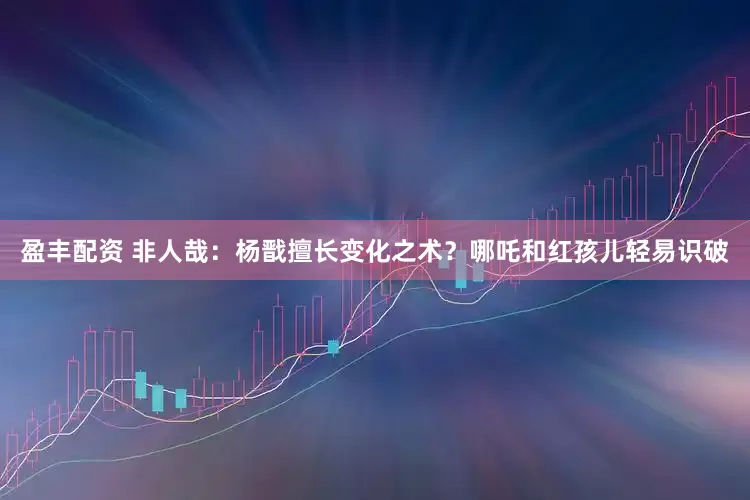 盈丰配资 非人哉：杨戬擅长变化之术？哪吒和红孩儿轻易识破