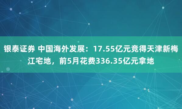 银泰证券 中国海外发展：17.55亿元竞得天津新梅江宅地，前5月花费336.35亿元拿地