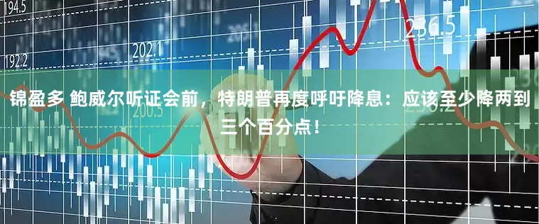 锦盈多 鲍威尔听证会前，特朗普再度呼吁降息：应该至少降两到三个百分点！