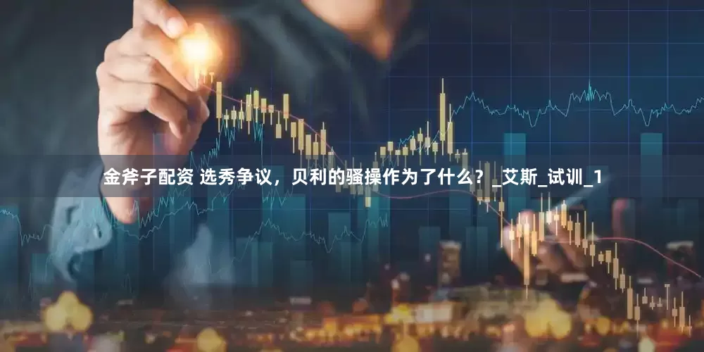 金斧子配资 选秀争议，贝利的骚操作为了什么？_艾斯_试训_1