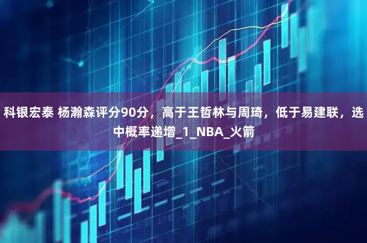 科银宏泰 杨瀚森评分90分，高于王哲林与周琦，低于易建联，选中概率递增_1_NBA_火箭
