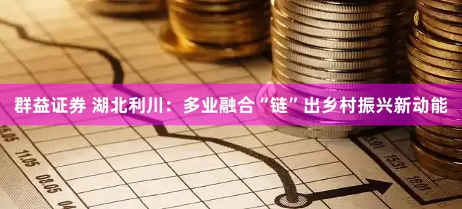 群益证券 湖北利川：多业融合“链”出乡村振兴新动能