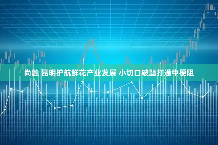 尚融 昆明护航鲜花产业发展 小切口破题打通中梗阻