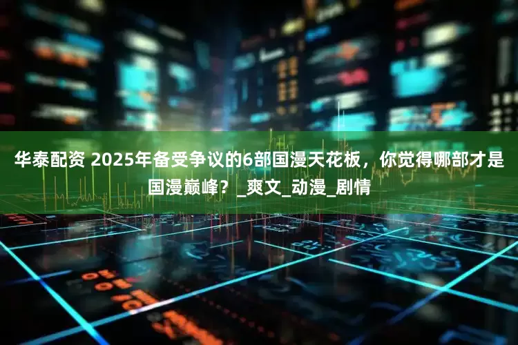 华泰配资 2025年备受争议的6部国漫天花板，你觉得哪部才是国漫巅峰？_爽文_动漫_剧情