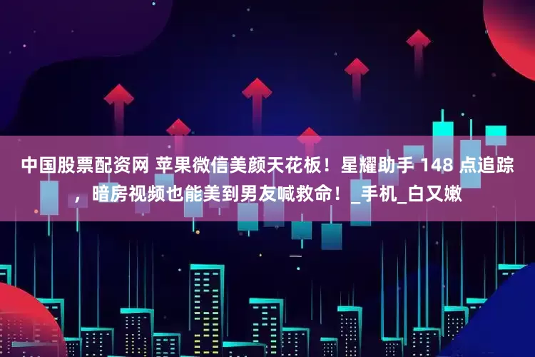 中国股票配资网 苹果微信美颜天花板！星耀助手 148 点追踪，暗房视频也能美到男友喊救命！_手机_白又嫩