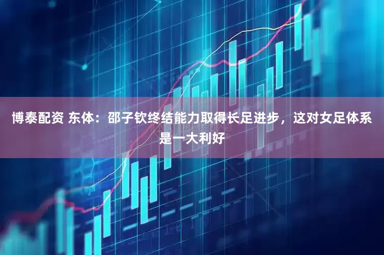 博泰配资 东体：邵子钦终结能力取得长足进步，这对女足体系是一大利好