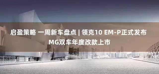 启盈策略 一周新车盘点 | 领克10 EM-P正式发布 MG双车年度改款上市