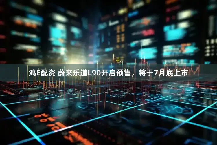 鸿E配资 蔚来乐道L90开启预售，将于7月底上市