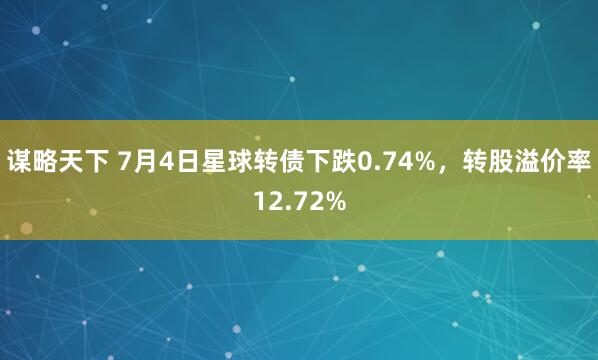 谋略天下 7月4日星球转债下跌0.74%，转股溢价率12.72%