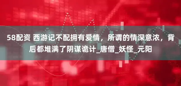 58配资 西游记不配拥有爱情，所谓的情深意浓，背后都堆满了阴谋诡计_唐僧_妖怪_元阳