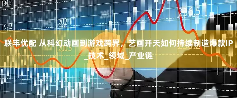 联丰优配 从科幻动画到游戏跨界，艺画开天如何持续制造爆款IP_技术_领域_产业链