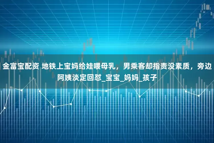 金富宝配资 地铁上宝妈给娃喂母乳，男乘客却指责没素质，旁边阿姨淡定回怼_宝宝_妈妈_孩子