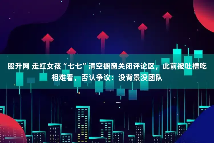 股升网 走红女孩“七七”清空橱窗关闭评论区，此前被吐槽吃相难看，否认争议：没背景没团队