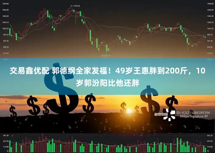 交易鑫优配 郭德纲全家发福！49岁王惠胖到200斤，10岁郭汾阳比他还胖