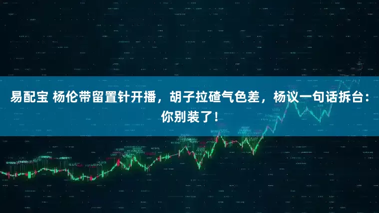 易配宝 杨伦带留置针开播，胡子拉碴气色差，杨议一句话拆台：你别装了！