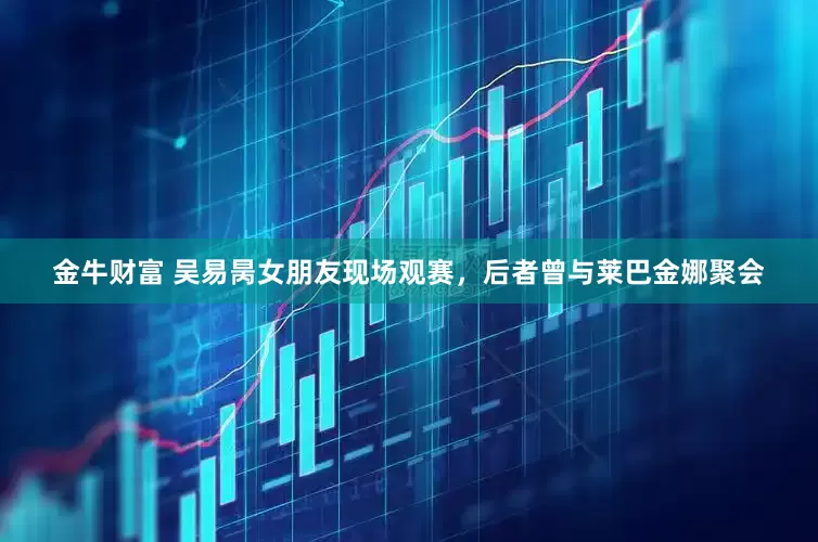 金牛财富 吴易昺女朋友现场观赛，后者曾与莱巴金娜聚会