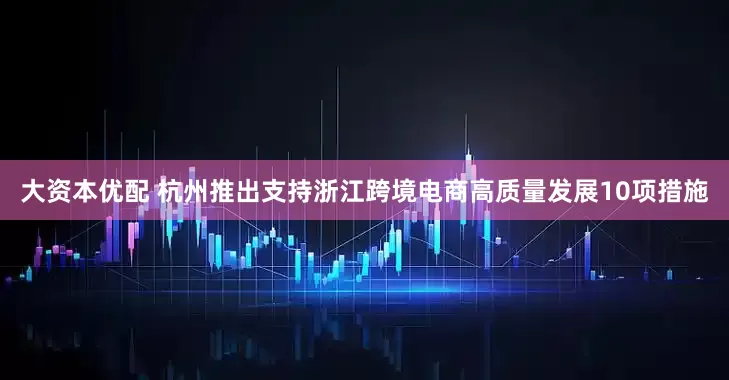 大资本优配 杭州推出支持浙江跨境电商高质量发展10项措施