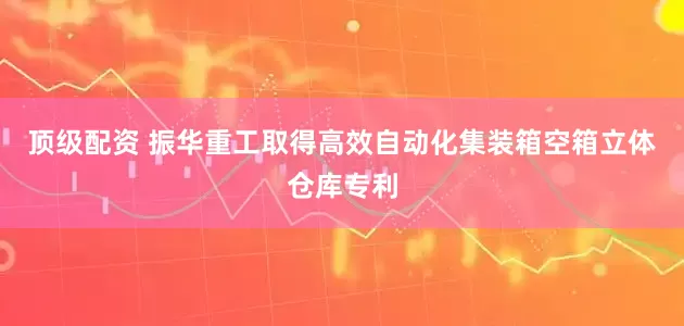 顶级配资 振华重工取得高效自动化集装箱空箱立体仓库专利