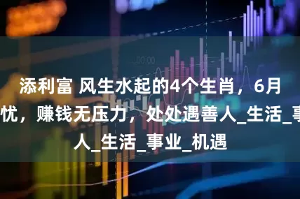 添利富 风生水起的4个生肖，6月起衣食无忧，赚钱无压力，处处遇善人_生活_事业_机遇