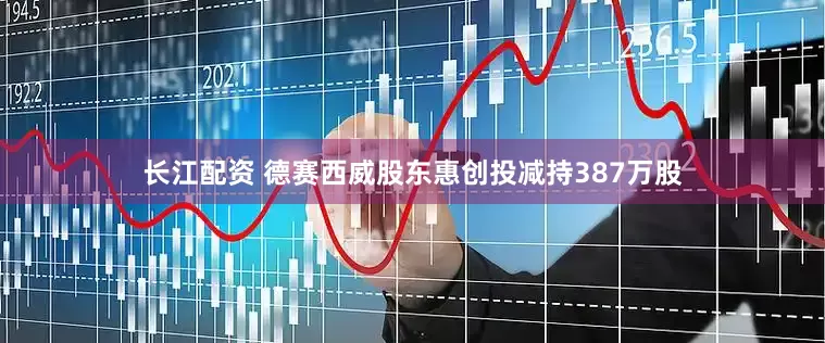 长江配资 德赛西威股东惠创投减持387万股