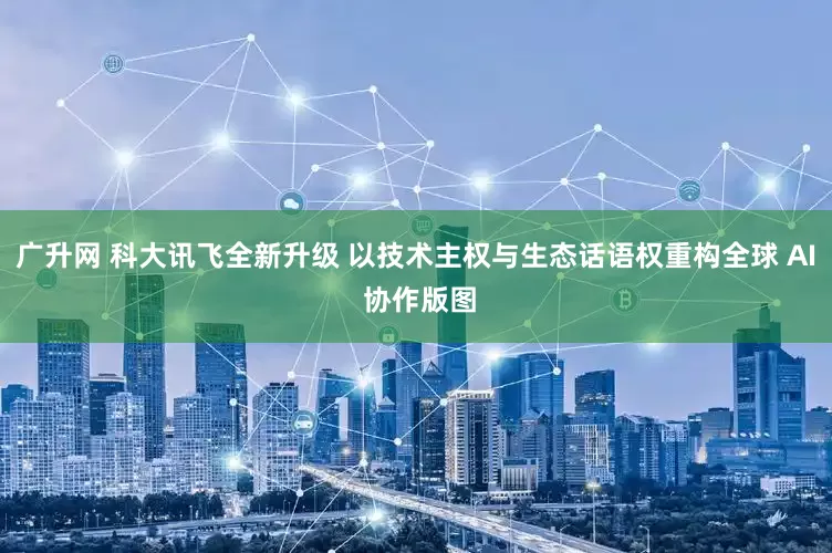 广升网 科大讯飞全新升级 以技术主权与生态话语权重构全球 AI 协作版图