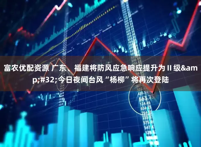 富农优配资源 广东、福建将防风应急响应提升为Ⅱ级&#32;今日夜间台风“杨柳”将再次登陆