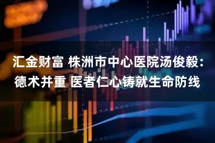 汇金财富 株洲市中心医院汤俊毅：德术并重 医者仁心铸就生命防线