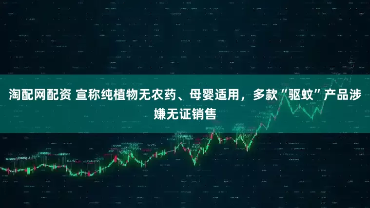 淘配网配资 宣称纯植物无农药、母婴适用，多款“驱蚊”产品涉嫌无证销售