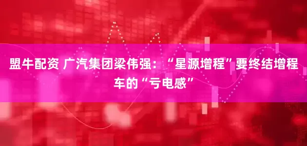 盟牛配资 广汽集团梁伟强：“星源增程”要终结增程车的“亏电感”