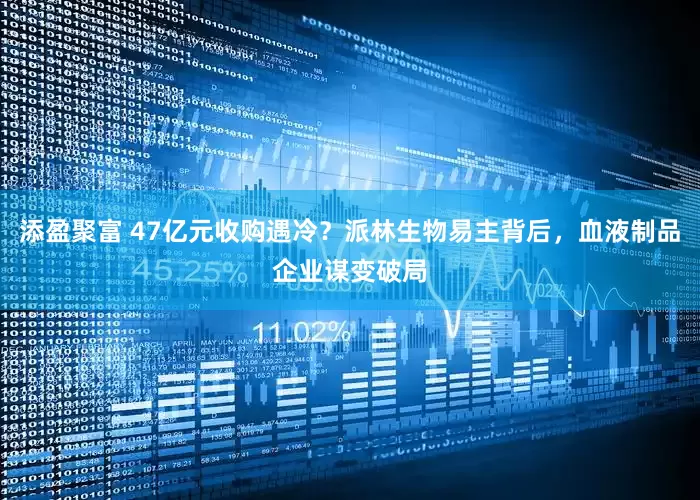 添盈聚富 47亿元收购遇冷？派林生物易主背后，血液制品企业谋变破局