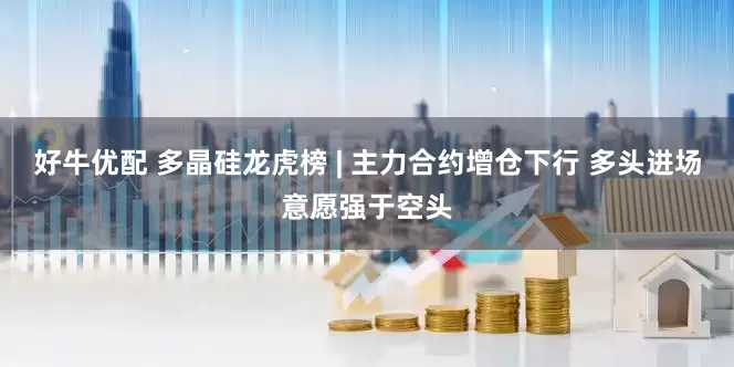 好牛优配 多晶硅龙虎榜 | 主力合约增仓下行 多头进场意愿强于空头