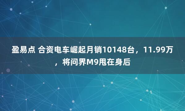 盈易点 合资电车崛起月销10148台,11.99万,将问界M9甩在身后