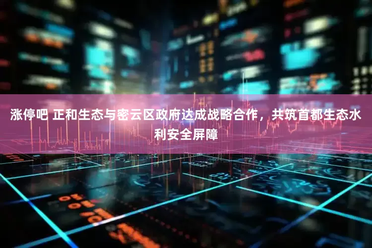 涨停吧 正和生态与密云区政府达成战略合作，共筑首都生态水利安全屏障