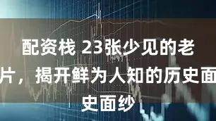 配资栈 23张少见的老照片，揭开鲜为人知的历史面纱