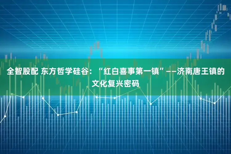 全智股配 东方哲学硅谷：“红白喜事第一镇”——济南唐王镇的文化复兴密码