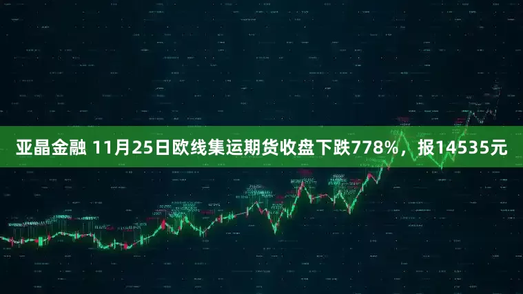 亚晶金融 11月25日欧线集运期货收盘下跌778%，报14535元