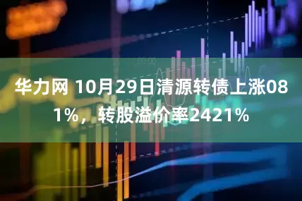 华力网 10月29日清源转债上涨081%，转股溢价率2421%